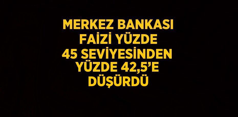 MERKEZ BANKASI FAİZİ YÜZDE 45 SEVİYESİNDEN YÜZDE 42,5’E DÜŞÜRDÜ