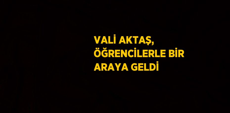 VALİ AKTAŞ, ÖĞRENCİLERLE BİR ARAYA GELDİ