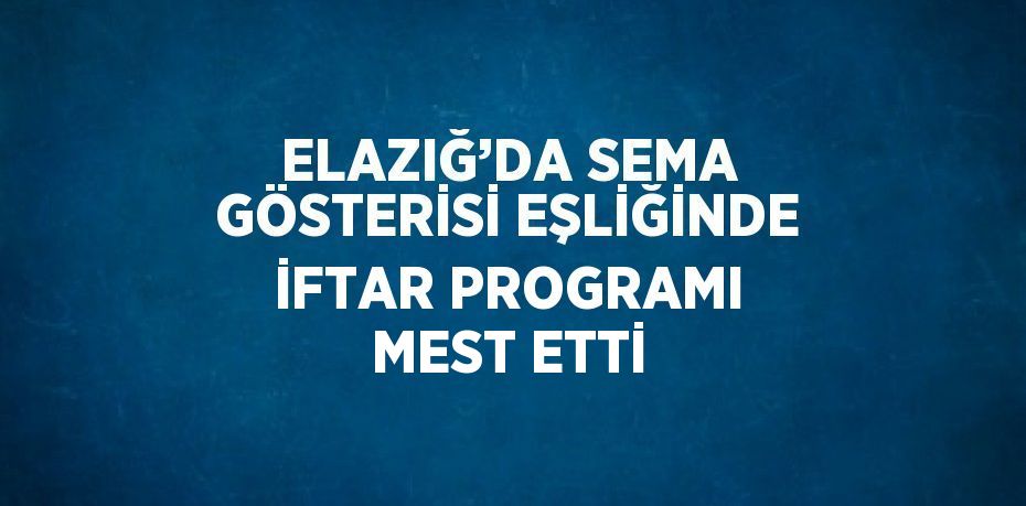 ELAZIĞ’DA SEMA GÖSTERİSİ EŞLİĞİNDE İFTAR PROGRAMI MEST ETTİ