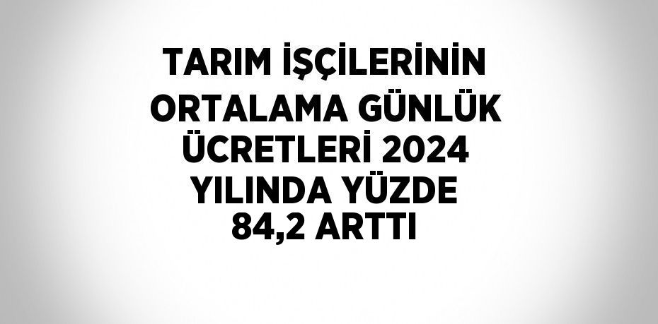 TARIM İŞÇİLERİNİN ORTALAMA GÜNLÜK ÜCRETLERİ 2024 YILINDA YÜZDE 84,2 ARTTI