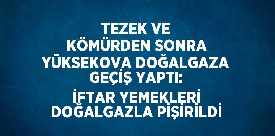 TEZEK VE KÖMÜRDEN SONRA YÜKSEKOVA DOĞALGAZA GEÇİŞ YAPTI: İFTAR YEMEKLERİ DOĞALGAZLA PİŞİRİLDİ