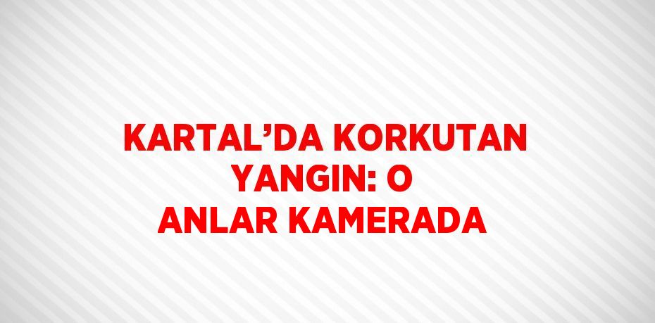 KARTAL’DA KORKUTAN YANGIN: O ANLAR KAMERADA