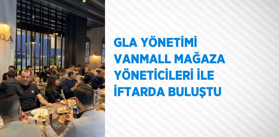 GLA YÖNETİMİ VANMALL MAĞAZA YÖNETİCİLERİ İLE İFTARDA BULUŞTU