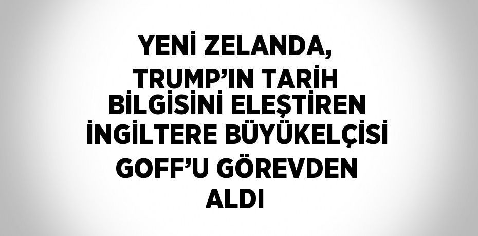 YENİ ZELANDA, TRUMP’IN TARİH BİLGİSİNİ ELEŞTİREN İNGİLTERE BÜYÜKELÇİSİ GOFF’U GÖREVDEN ALDI