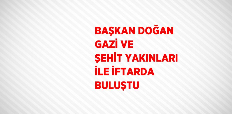BAŞKAN DOĞAN GAZİ VE ŞEHİT YAKINLARI İLE İFTARDA BULUŞTU