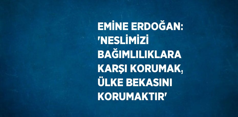 EMİNE ERDOĞAN: 'NESLİMİZİ BAĞIMLILIKLARA KARŞI KORUMAK, ÜLKE BEKASINI KORUMAKTIR'