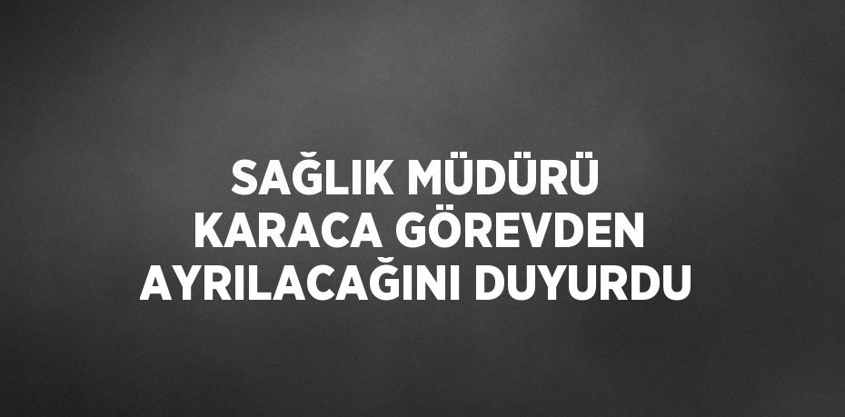 SAĞLIK MÜDÜRÜ KARACA GÖREVDEN AYRILACAĞINI DUYURDU