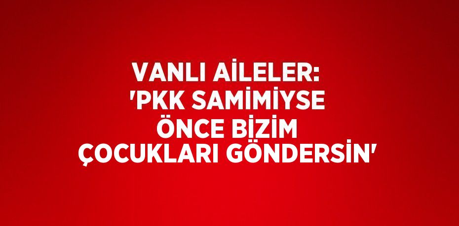 VANLI AİLELER: 'PKK SAMİMİYSE ÖNCE BİZİM ÇOCUKLARI GÖNDERSİN'