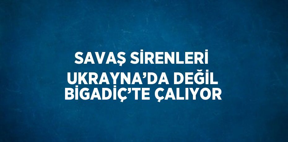 SAVAŞ SİRENLERİ UKRAYNA’DA DEĞİL BİGADİÇ’TE ÇALIYOR