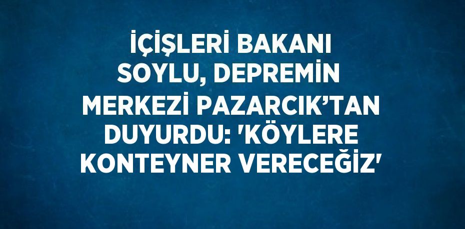 İÇİŞLERİ BAKANI SOYLU, DEPREMİN MERKEZİ PAZARCIK’TAN DUYURDU: 'KÖYLERE KONTEYNER VERECEĞİZ'