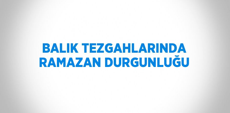 BALIK TEZGAHLARINDA RAMAZAN DURGUNLUĞU