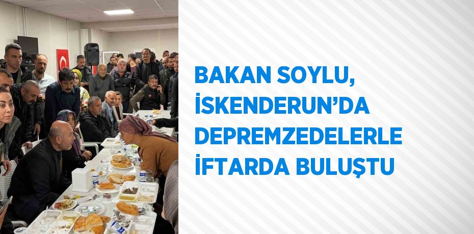 BAKAN SOYLU, İSKENDERUN’DA DEPREMZEDELERLE İFTARDA BULUŞTU