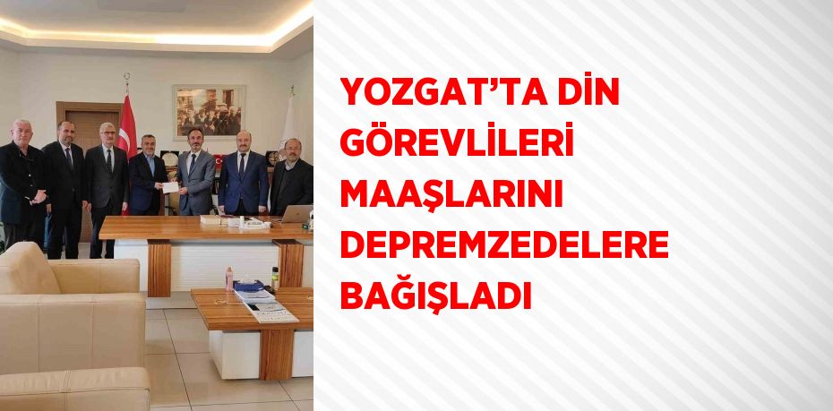 YOZGAT’TA DİN GÖREVLİLERİ MAAŞLARINI DEPREMZEDELERE BAĞIŞLADI