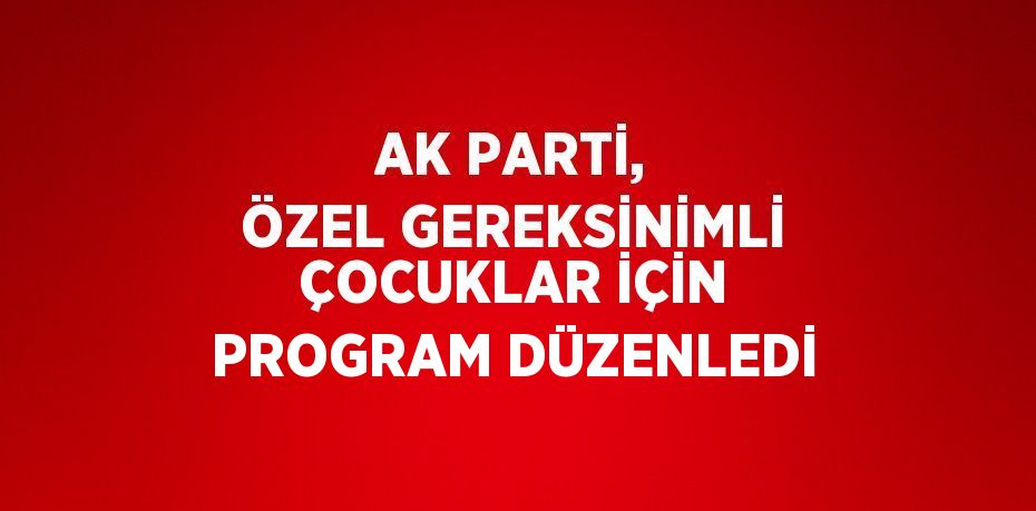 AK PARTİ, ÖZEL GEREKSİNİMLİ ÇOCUKLAR İÇİN PROGRAM DÜZENLEDİ