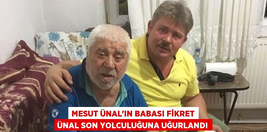 MESUT ÜNAL’IN BABASI FİKRET ÜNAL SON YOLCULUĞUNA UĞURLANDI