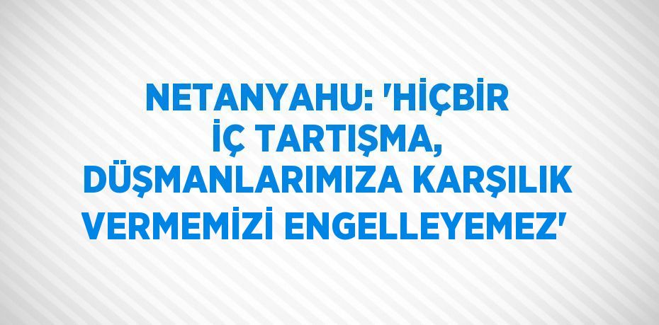 NETANYAHU: 'HİÇBİR İÇ TARTIŞMA, DÜŞMANLARIMIZA KARŞILIK VERMEMİZİ ENGELLEYEMEZ'