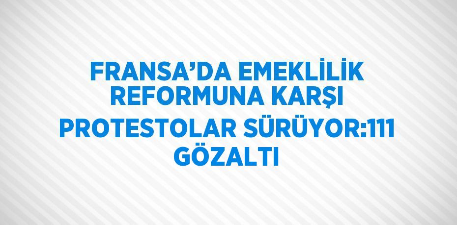 FRANSA’DA EMEKLİLİK REFORMUNA KARŞI PROTESTOLAR SÜRÜYOR:111 GÖZALTI