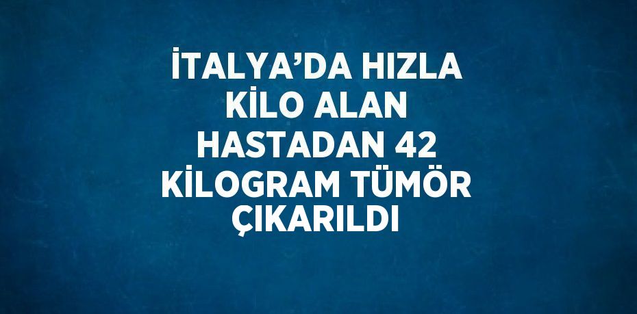 İTALYA’DA HIZLA KİLO ALAN HASTADAN 42 KİLOGRAM TÜMÖR ÇIKARILDI