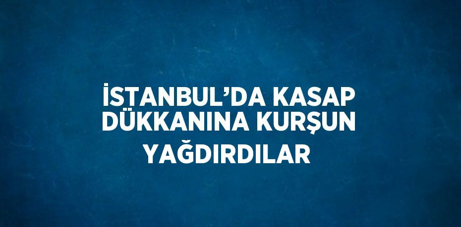 İSTANBUL’DA KASAP DÜKKANINA KURŞUN YAĞDIRDILAR