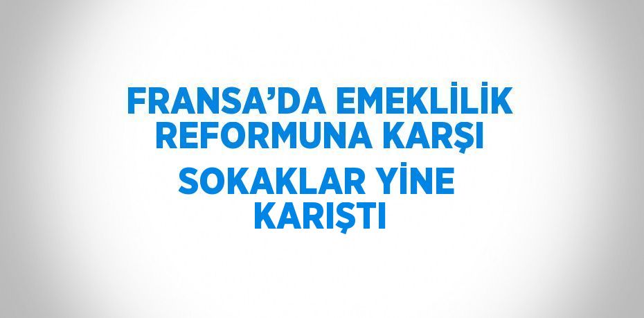 FRANSA’DA EMEKLİLİK REFORMUNA KARŞI SOKAKLAR YİNE KARIŞTI