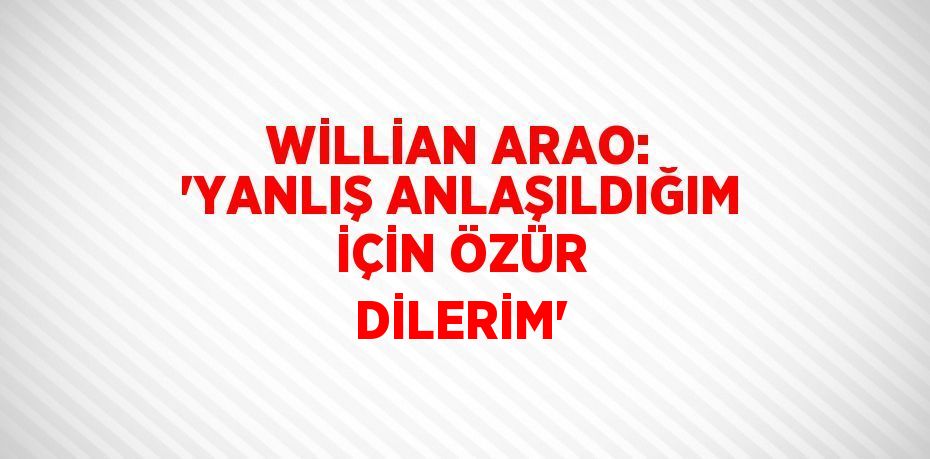 WİLLİAN ARAO: 'YANLIŞ ANLAŞILDIĞIM İÇİN ÖZÜR DİLERİM'