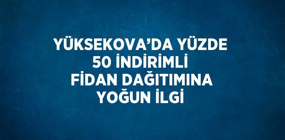 YÜKSEKOVA’DA YÜZDE 50 İNDİRİMLİ FİDAN DAĞITIMINA YOĞUN İLGİ