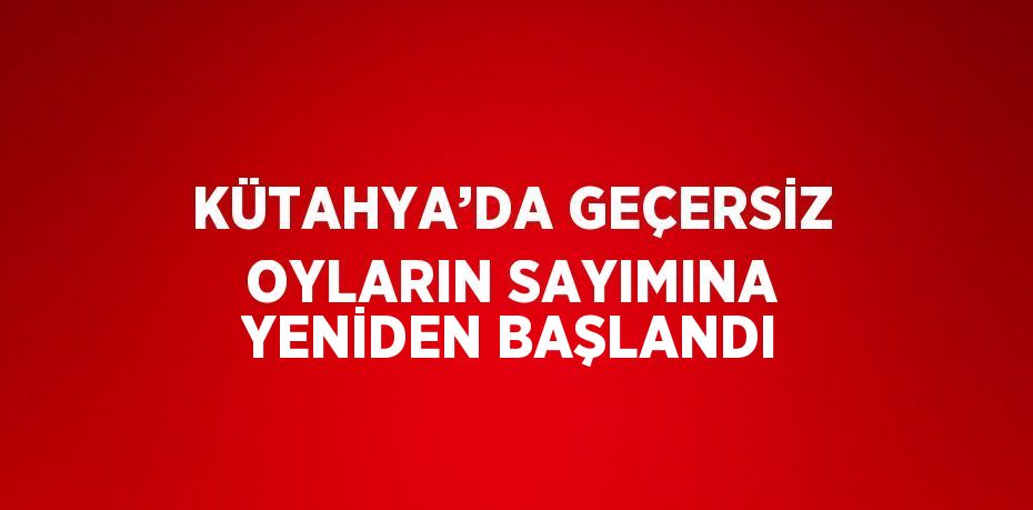 KÜTAHYA’DA GEÇERSİZ OYLARIN SAYIMINA YENİDEN BAŞLANDI