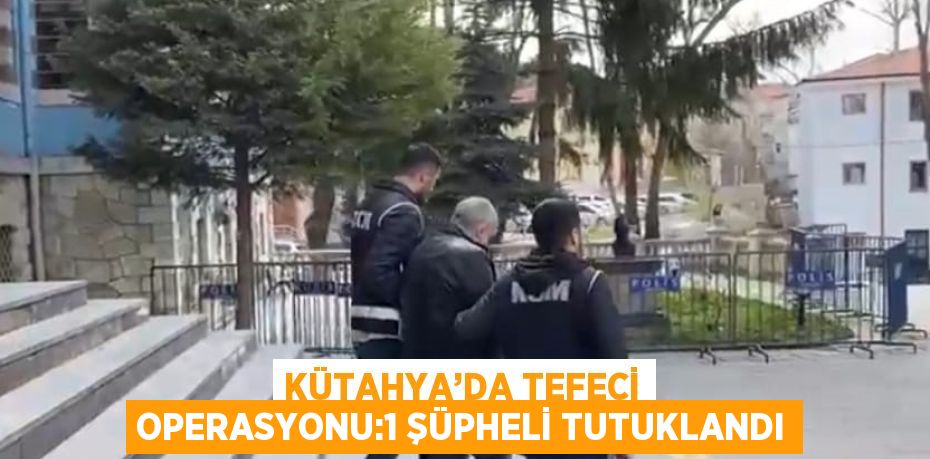 KÜTAHYA’DA TEFECİ OPERASYONU:1 ŞÜPHELİ TUTUKLANDI