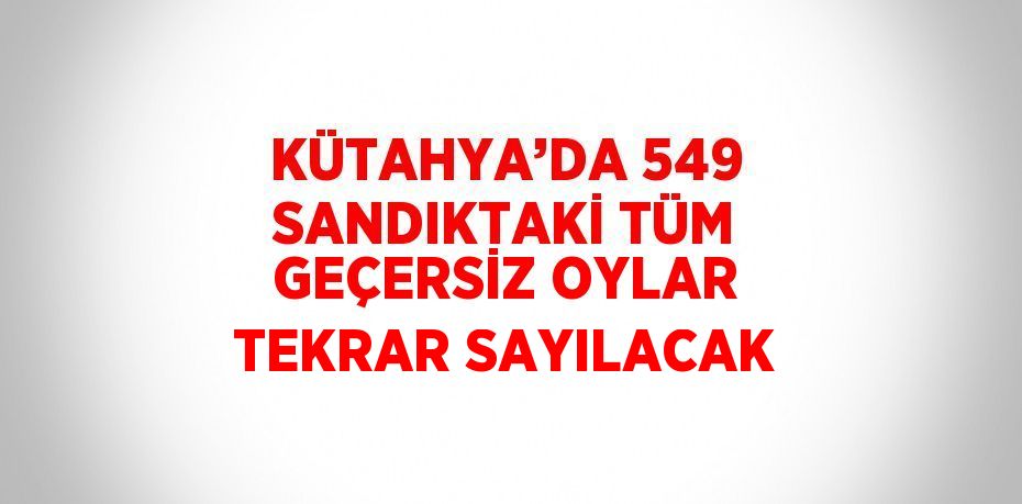 KÜTAHYA’DA 549 SANDIKTAKİ TÜM GEÇERSİZ OYLAR TEKRAR SAYILACAK