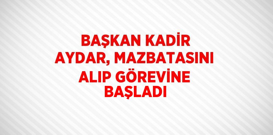 BAŞKAN KADİR AYDAR, MAZBATASINI ALIP GÖREVİNE BAŞLADI