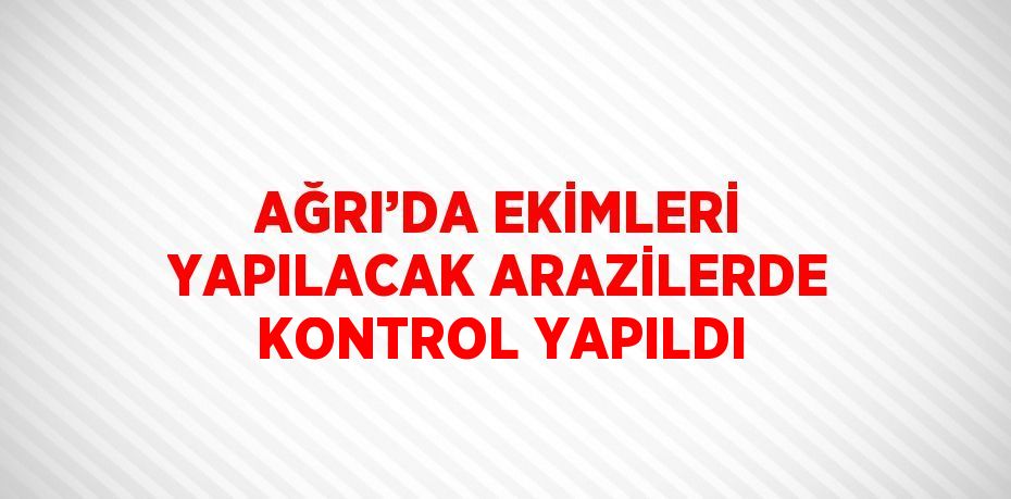 AĞRI’DA EKİMLERİ YAPILACAK ARAZİLERDE KONTROL YAPILDI