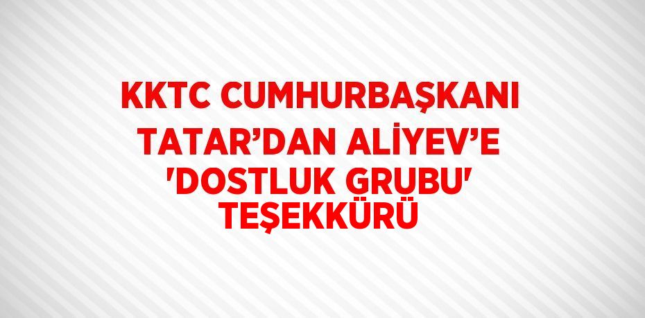 KKTC CUMHURBAŞKANI TATAR’DAN ALİYEV’E 'DOSTLUK GRUBU' TEŞEKKÜRÜ