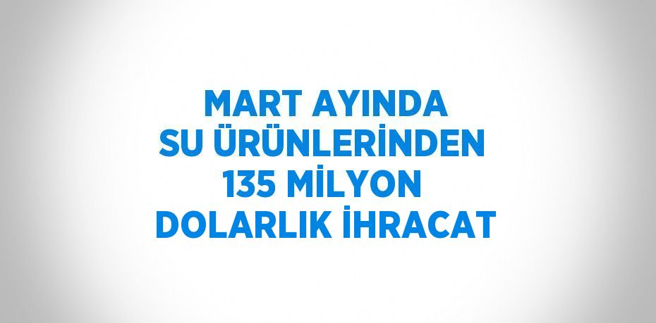 MART AYINDA SU ÜRÜNLERİNDEN 135 MİLYON DOLARLIK İHRACAT