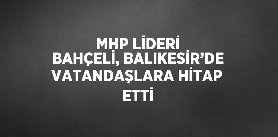 MHP LİDERİ BAHÇELİ, BALIKESİR’DE VATANDAŞLARA HİTAP ETTİ