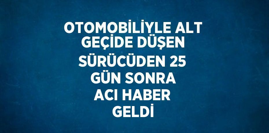 OTOMOBİLİYLE ALT GEÇİDE DÜŞEN SÜRÜCÜDEN 25 GÜN SONRA ACI HABER GELDİ