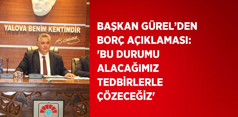 BAŞKAN GÜREL’DEN BORÇ AÇIKLAMASI: 'BU DURUMU ALACAĞIMIZ TEDBİRLERLE ÇÖZECEĞİZ'