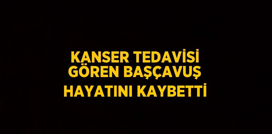 KANSER TEDAVİSİ GÖREN BAŞÇAVUŞ HAYATINI KAYBETTİ