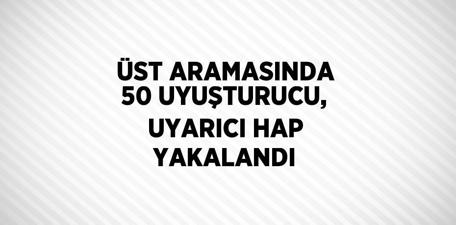 ÜST ARAMASINDA 50 UYUŞTURUCU, UYARICI HAP YAKALANDI