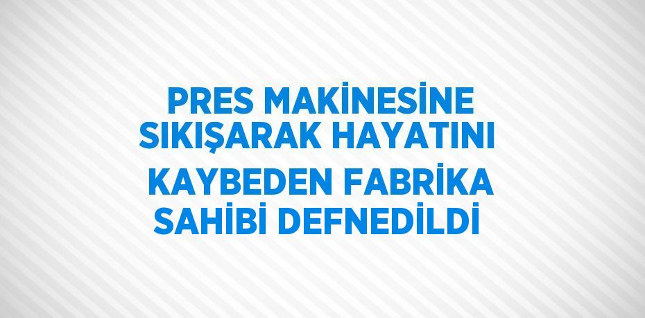 PRES MAKİNESİNE SIKIŞARAK HAYATINI KAYBEDEN FABRİKA SAHİBİ DEFNEDİLDİ