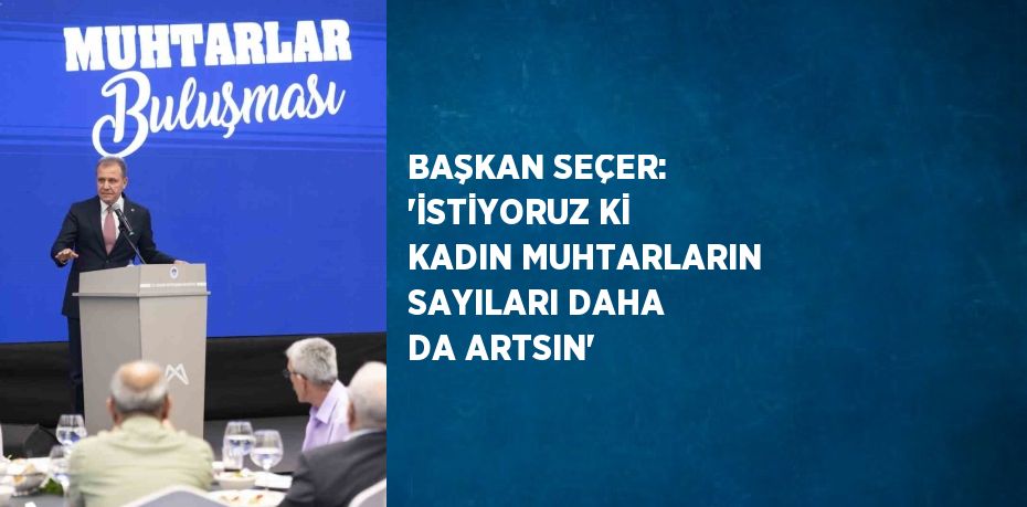 BAŞKAN SEÇER: 'İSTİYORUZ Kİ KADIN MUHTARLARIN SAYILARI DAHA DA ARTSIN'