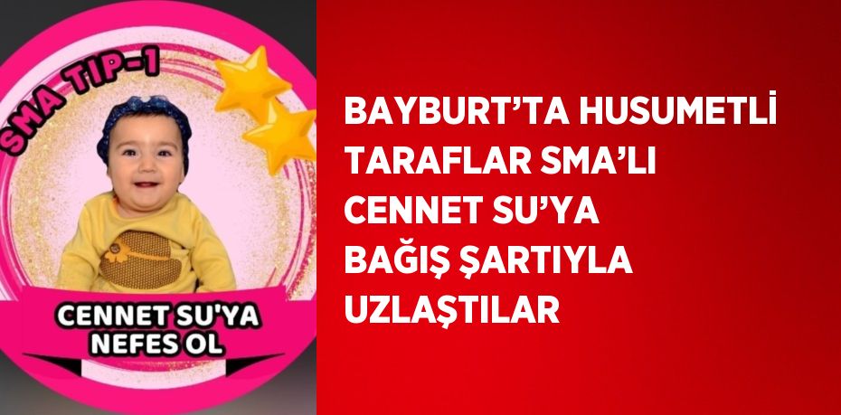 BAYBURT’TA HUSUMETLİ TARAFLAR SMA’LI CENNET SU’YA BAĞIŞ ŞARTIYLA UZLAŞTILAR