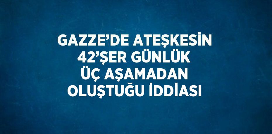 GAZZE’DE ATEŞKESİN 42’ŞER GÜNLÜK ÜÇ AŞAMADAN OLUŞTUĞU İDDİASI