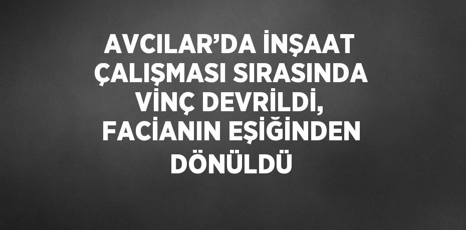 AVCILAR’DA İNŞAAT ÇALIŞMASI SIRASINDA VİNÇ DEVRİLDİ, FACİANIN EŞİĞİNDEN DÖNÜLDÜ