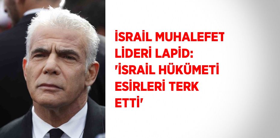 İSRAİL MUHALEFET LİDERİ LAPİD: 'İSRAİL HÜKÜMETİ ESİRLERİ TERK ETTİ'