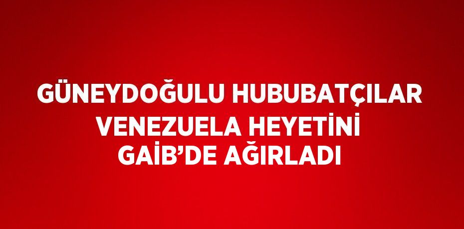 GÜNEYDOĞULU HUBUBATÇILAR VENEZUELA HEYETİNİ GAİB’DE AĞIRLADI