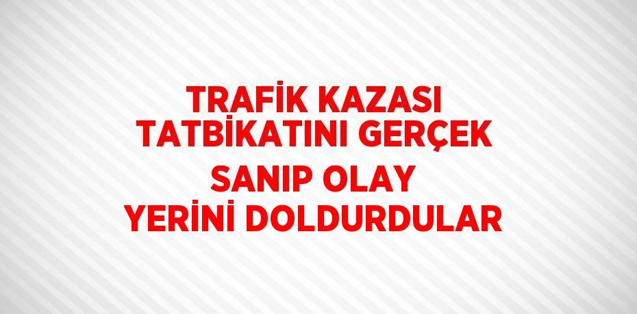 TRAFİK KAZASI TATBİKATINI GERÇEK SANIP OLAY YERİNİ DOLDURDULAR