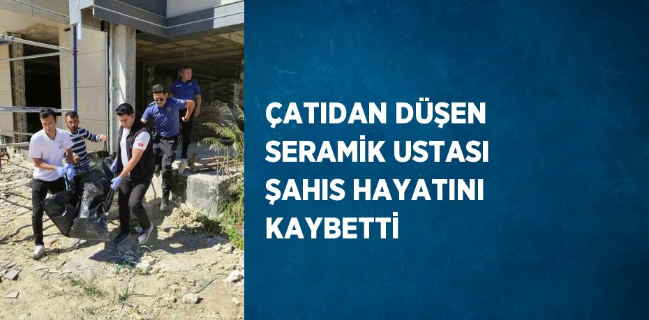 ÇATIDAN DÜŞEN SERAMİK USTASI ŞAHIS HAYATINI KAYBETTİ