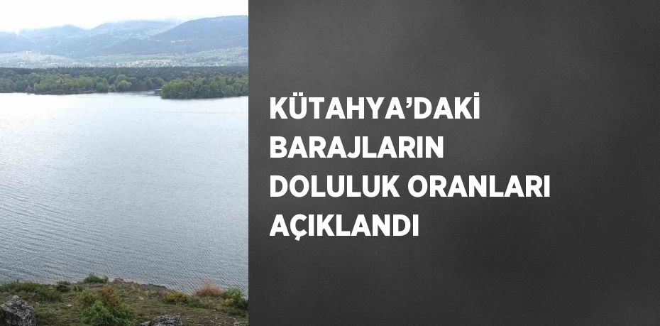 KÜTAHYA’DAKİ BARAJLARIN DOLULUK ORANLARI AÇIKLANDI