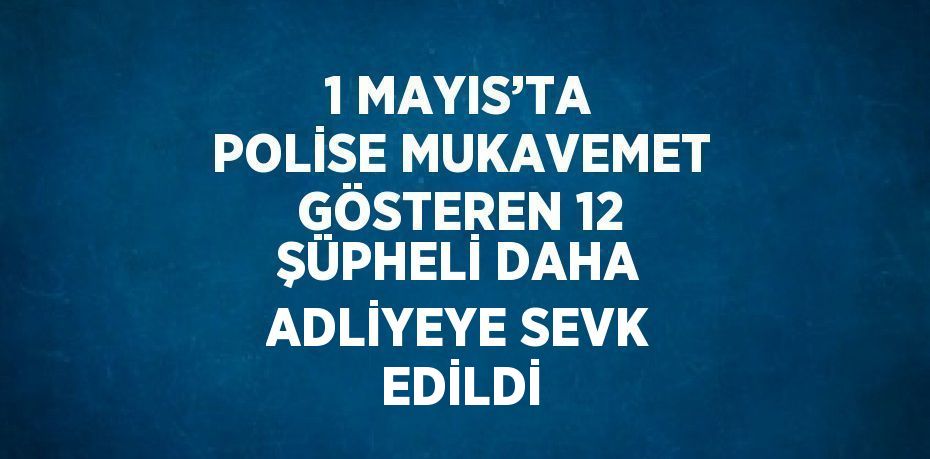 1 MAYIS’TA POLİSE MUKAVEMET GÖSTEREN 12 ŞÜPHELİ DAHA ADLİYEYE SEVK EDİLDİ