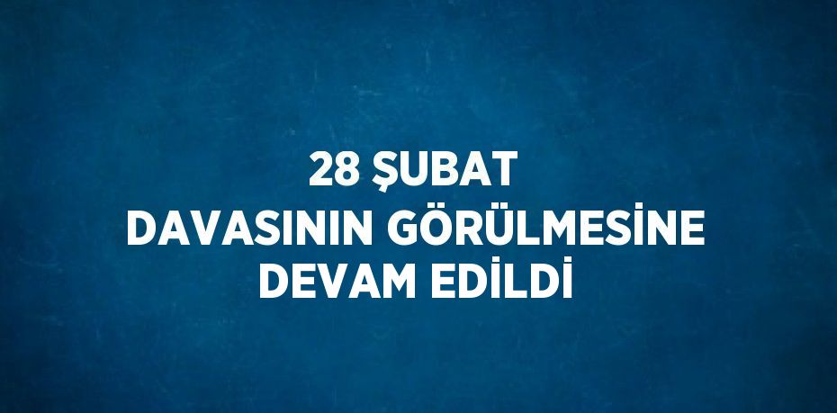 28 ŞUBAT DAVASININ GÖRÜLMESİNE DEVAM EDİLDİ